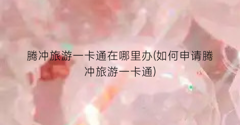腾冲旅游一卡通在哪里办(如何申请腾冲旅游一卡通)