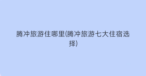 腾冲旅游住哪里(腾冲旅游七大住宿选择)