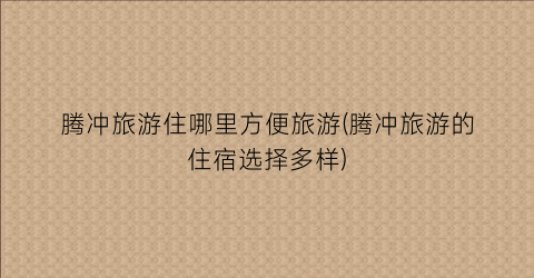 腾冲旅游住哪里方便旅游(腾冲旅游的住宿选择多样)