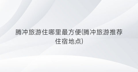 腾冲旅游住哪里最方便(腾冲旅游推荐住宿地点)