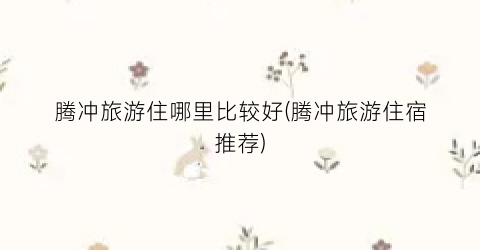 腾冲旅游住哪里比较好(腾冲旅游住宿推荐)