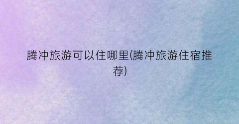 腾冲旅游可以住哪里(腾冲旅游住宿推荐)