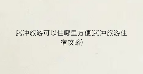 腾冲旅游可以住哪里方便(腾冲旅游住宿攻略)