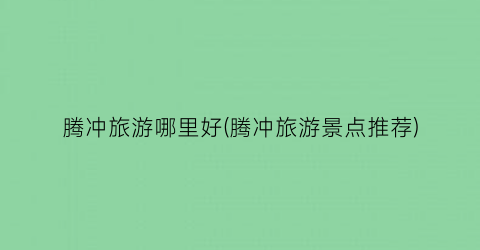 腾冲旅游哪里好(腾冲旅游景点推荐)