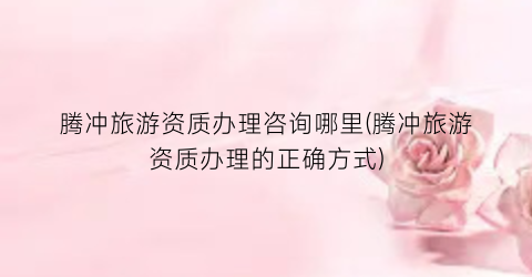 腾冲旅游资质办理咨询哪里(腾冲旅游资质办理的正确方式)