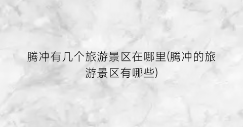 腾冲有几个旅游景区在哪里(腾冲的旅游景区有哪些)