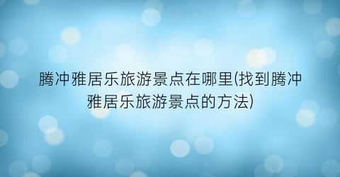 腾冲雅居乐旅游景点在哪里(找到腾冲雅居乐旅游景点的方法)