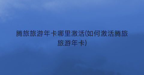 腾旅旅游年卡哪里激活(如何激活腾旅旅游年卡)