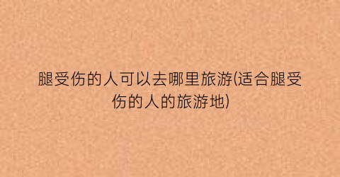 腿受伤的人可以去哪里旅游(适合腿受伤的人的旅游地)