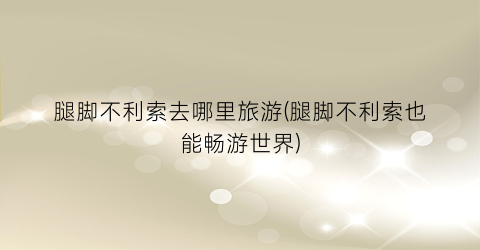 腿脚不利索去哪里旅游(腿脚不利索也能畅游世界)