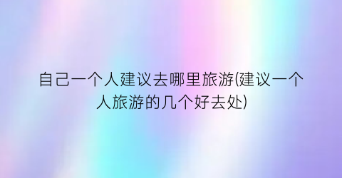 自己一个人建议去哪里旅游(建议一个人旅游的几个好去处)