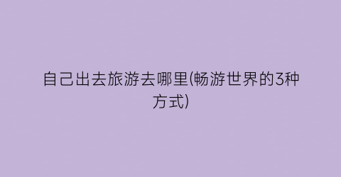自己出去旅游去哪里(畅游世界的3种方式)
