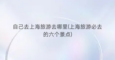 自己去上海旅游去哪里(上海旅游必去的六个景点)