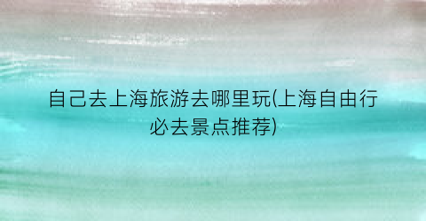 自己去上海旅游去哪里玩(上海自由行必去景点推荐)