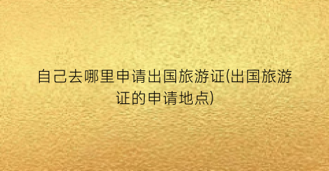 自己去哪里申请出国旅游证(出国旅游证的申请地点)