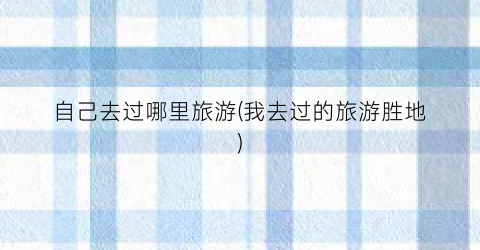 自己去过哪里旅游(我去过的旅游胜地)