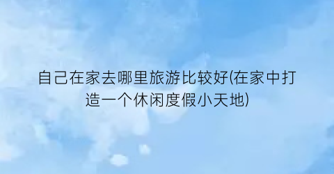 自己在家去哪里旅游比较好(在家中打造一个休闲度假小天地)