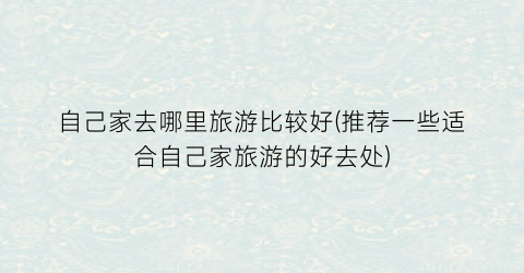 自己家去哪里旅游比较好(推荐一些适合自己家旅游的好去处)