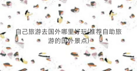 自己旅游去国外哪里好玩(推荐自助旅游的国外景点)