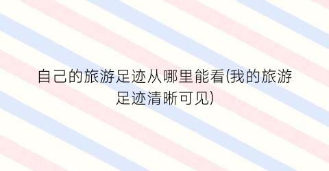 自己的旅游足迹从哪里能看(我的旅游足迹清晰可见)