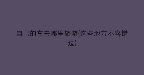 自己的车去哪里旅游(这些地方不容错过)