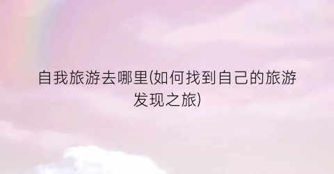 自我旅游去哪里(如何找到自己的旅游发现之旅)