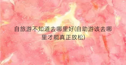 自旅游不知道去哪里好(自助游该去哪里才能真正放松)