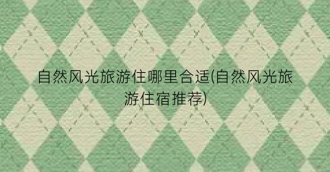 自然风光旅游住哪里合适(自然风光旅游住宿推荐)