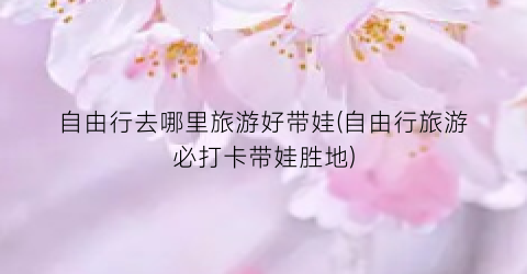 自由行去哪里旅游好带娃(自由行旅游必打卡带娃胜地)
