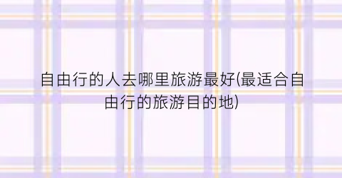 自由行的人去哪里旅游最好(最适合自由行的旅游目的地)