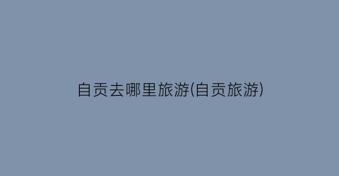 自贡去哪里旅游(自贡旅游)