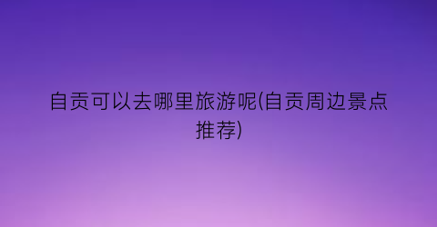 自贡可以去哪里旅游呢(自贡周边景点推荐)