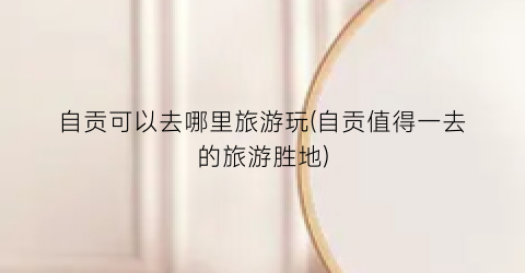 自贡可以去哪里旅游玩(自贡值得一去的旅游胜地)