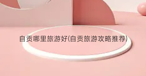 自贡哪里旅游好(自贡旅游攻略推荐)