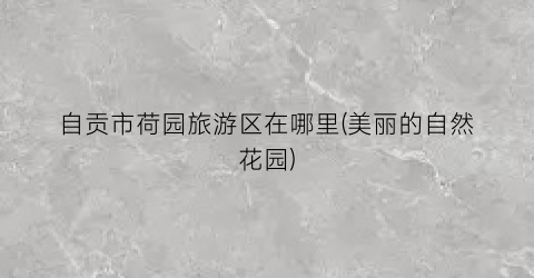 自贡市荷园旅游区在哪里(美丽的自然花园)