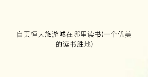 自贡恒大旅游城在哪里读书(一个优美的读书胜地)