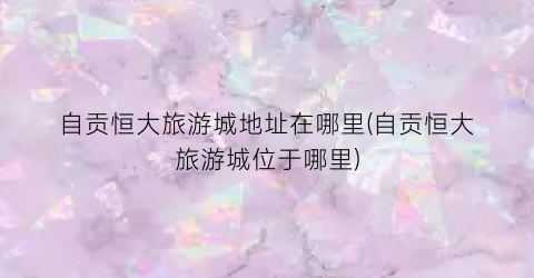 自贡恒大旅游城地址在哪里(自贡恒大旅游城位于哪里)