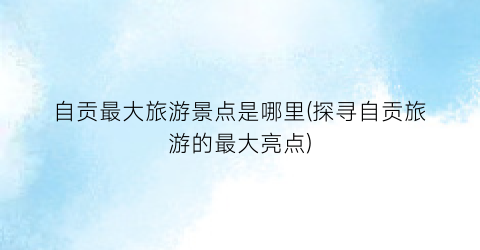 自贡最大旅游景点是哪里(探寻自贡旅游的最大亮点)