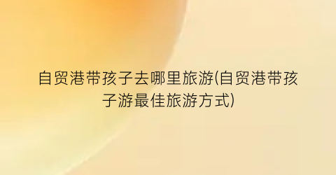 自贸港带孩子去哪里旅游(自贸港带孩子游最佳旅游方式)