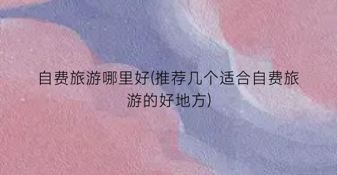 自费旅游哪里好(推荐几个适合自费旅游的好地方)