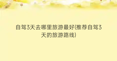 自驾3天去哪里旅游最好(推荐自驾3天的旅游路线)