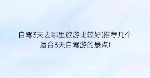 自驾3天去哪里旅游比较好(推荐几个适合3天自驾游的景点)