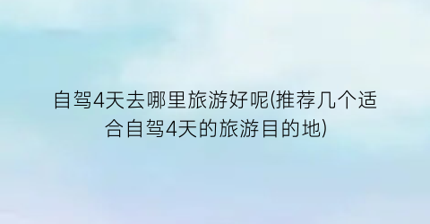 自驾4天去哪里旅游好呢(推荐几个适合自驾4天的旅游目的地)
