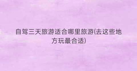 自驾三天旅游适合哪里旅游(去这些地方玩最合适)