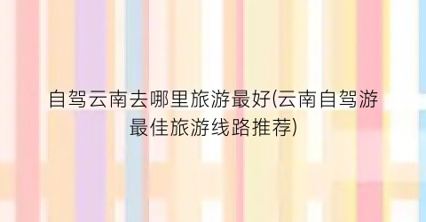 自驾云南去哪里旅游最好(云南自驾游最佳旅游线路推荐)
