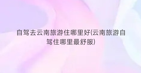 自驾去云南旅游住哪里好(云南旅游自驾住哪里最舒服)
