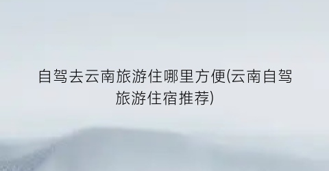 自驾去云南旅游住哪里方便(云南自驾旅游住宿推荐)