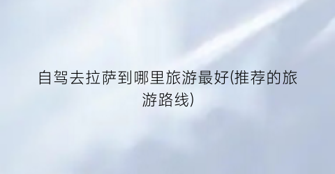 自驾去拉萨到哪里旅游最好(推荐的旅游路线)