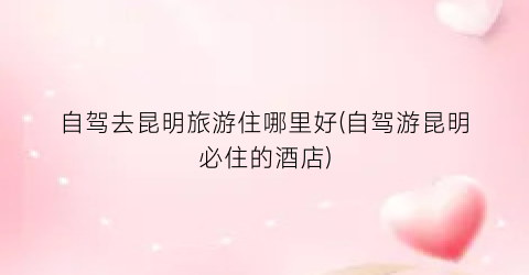 自驾去昆明旅游住哪里好(自驾游昆明必住的酒店)