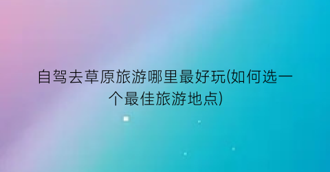 自驾去草原旅游哪里最好玩(如何选一个最佳旅游地点)